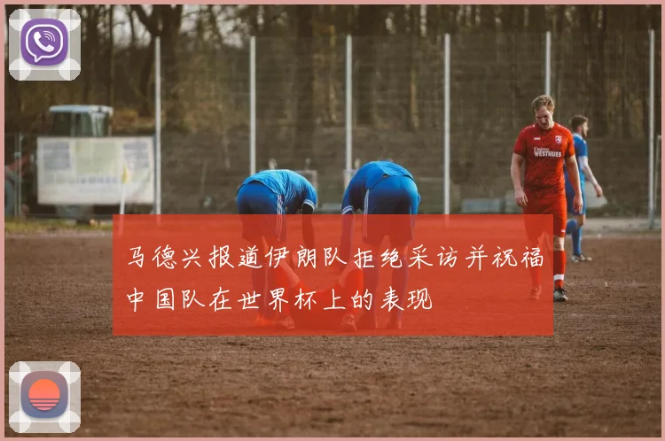 马德兴报道伊朗队拒绝采访并祝福中国队在世界杯上的表现