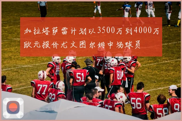 加拉塔萨雷计划以3500万到4000万欧元报价尤文图尔姆中场球员