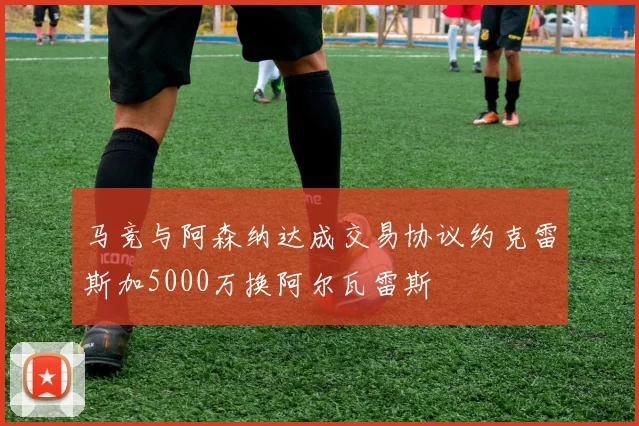 马竞与阿森纳达成交易协议约克雷斯加5000万换阿尔瓦雷斯
