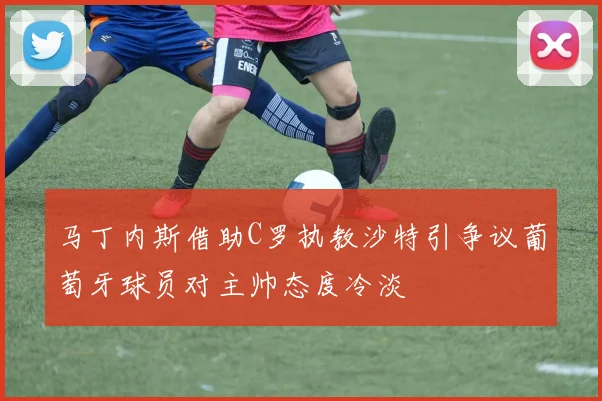 马丁内斯借助C罗执教沙特引争议葡萄牙球员对主帅态度冷淡