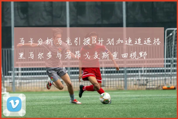 马卡分析马竞引援B计划加速追逐格里马尔多与若昂戈麦斯重回视野