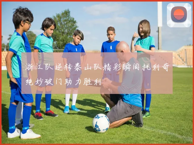 浙江队逆转泰山队精彩瞬间托利奇绝妙破门助力胜利
