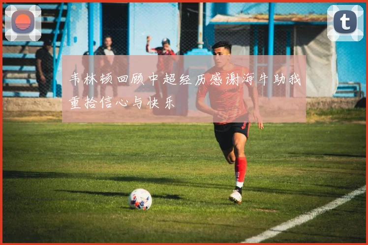 韦林顿回顾中超经历感谢海牛助我重拾信心与快乐