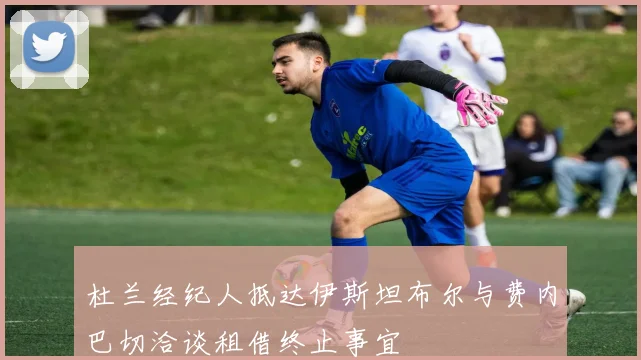 杜兰经纪人抵达伊斯坦布尔与费内巴切洽谈租借终止事宜