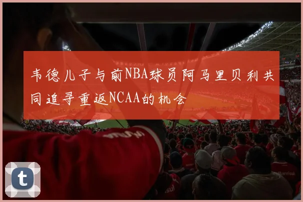 韦德儿子与前NBA球员阿马里贝利共同追寻重返NCAA的机会