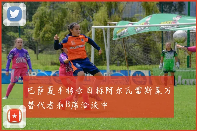 巴萨夏季转会目标阿尔瓦雷斯莱万替代者和B席洽谈中