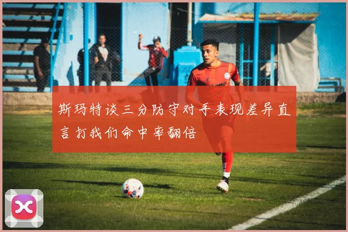 斯玛特谈三分防守对手表现差异直言打我们命中率翻倍