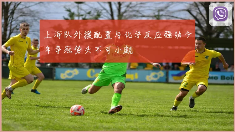 上海队外援配置与化学反应强劲今年争冠势头不可小觑