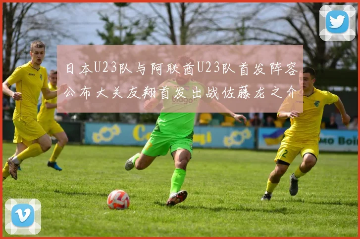 日本U23队与阿联酋U23队首发阵容公布大关友翔首发出战佐藤龙之介替补待命
