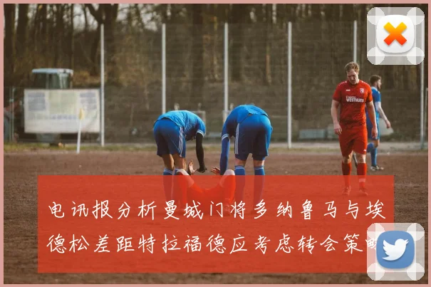 电讯报分析曼城门将多纳鲁马与埃德松差距特拉福德应考虑转会策略