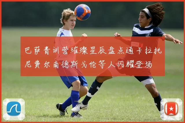 巴萨青训营璀璨星辰盘点通卡拉托尼费尔南德斯戈伦等人闪耀登场