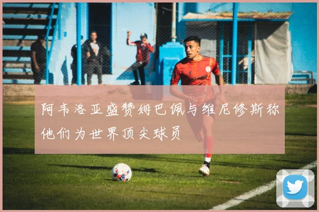 阿韦洛亚盛赞姆巴佩与维尼修斯称他们为世界顶尖球员
