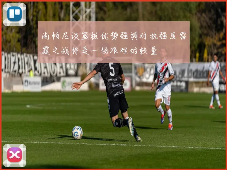 尚帕尼谈篮板优势强调对抗强度雷霆之战将是一场艰难的较量