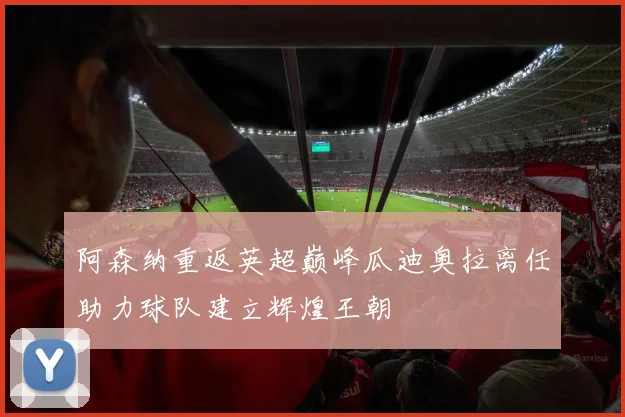 阿森纳重返英超巅峰瓜迪奥拉离任助力球队建立辉煌王朝