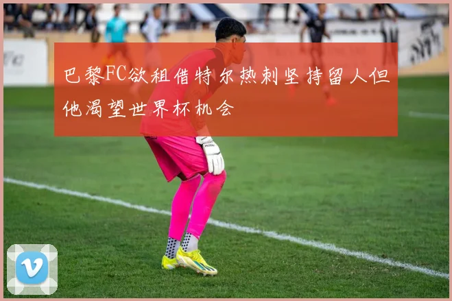巴黎FC欲租借特尔热刺坚持留人但他渴望世界杯机会